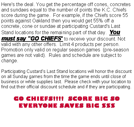 Text Box: Here's the deal. You get the percentage off cones, concretes and sundaes equal to the number of points the K.C. Chiefs score during the game.  For example, if the Chiefs score 55 points against Oakland then you would get 55% off a concrete, cone or sundae at participating Custard's Last Stand locations for the remaining part of that day.  You must say "GO CHIEFS" to receive your discount. Not valid with any other offers.  Limit 4 products per person.  Promotion only valid on regular season games  (pre-season games are not valid).  Rules and schedule are subject to change.Participating Custard�s Last Stand locations will honor the discount on all Sunday games from the time the game ends until close of business or while supplies last.  Please check with your location to find out their official discount schedule and if they are participating.   GO CHIEFS!!!!  SCORE BIG SO EVERYONE SAVES BIG $$$