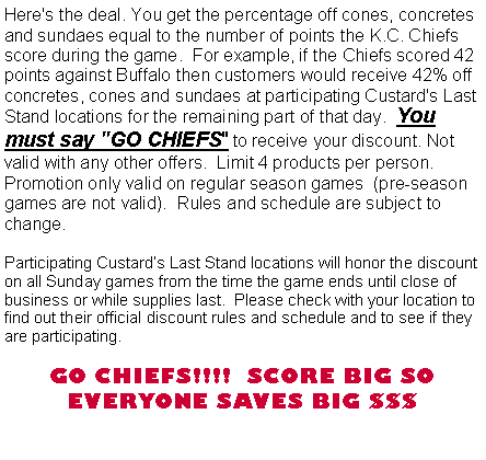 Text Box: Here's the deal. You get the percentage off cones, concretes and sundaes equal to the number of points the K.C. Chiefs score during the game.  For example, if the Chiefs scored 42 points against Buffalo then customers would receive 42% off  concretes, cones and sundaes at participating Custard's Last Stand locations for the remaining part of that day.  You must say "GO CHIEFS" to receive your discount. Not valid with any other offers.  Limit 4 products per person.  Promotion only valid on regular season games  (pre-season games are not valid).  Rules and schedule are subject to change.Participating Custard�s Last Stand locations will honor the discount on all Sunday games from the time the game ends until close of business or while supplies last.  Please check with your location to find out their official discount rules and schedule and to see if they are participating.   GO CHIEFS!!!!  SCORE BIG SO EVERYONE SAVES BIG $$$