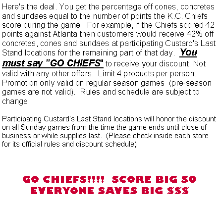 Text Box: Here's the deal. You get the percentage off cones, concretes and sundaes equal to the number of points the K.C. Chiefs score during the game.  For example, if the Chiefs scored 42 points against Tennessee then customers would receive 42% off  concretes, cones and sundaes at participating Custard's Last Stand locations for the remaining part of that day.  You must say "GO CHIEFS" to receive your discount. Not valid with any other offers.  Limit 4 products per person.  Promotion only valid on regular season games  (pre-season games are not valid).  Rules and schedule are subject to change.Participating Custards Last Stand locations will honor the discount on GAME DAY from the time the game ends until close of business or while supplies last.  (Please check inside each store for its official rules and discount schedule).  GO CHIEFS!!!!  SCORE BIG SO EVERYONE SAVES BIG $$$