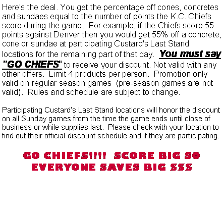 Text Box: Here's the deal. You get the percentage off cones, concretes and sundaes equal to the number of points the K.C. Chiefs score during the game.  For example, if the Chiefs score 55 points against Denver then you would get 55% off a concrete, cone or sundae at participating Custard's Last Stand locations for the remaining part of that day.  You must say "GO CHIEFS" to receive your discount. Not valid with any other offers.  Limit 4 products per person.  Promotion only valid on regular season games  (pre-season games are not valid).  Rules and schedule are subject to change.Participating Custard�s Last Stand locations will honor the discount on all Sunday games from the time the game ends until close of business or while supplies last.  Please check with your location to find out their official discount schedule and if they are participating.   GO CHIEFS!!!!  SCORE BIG SO EVERYONE SAVES BIG $$$